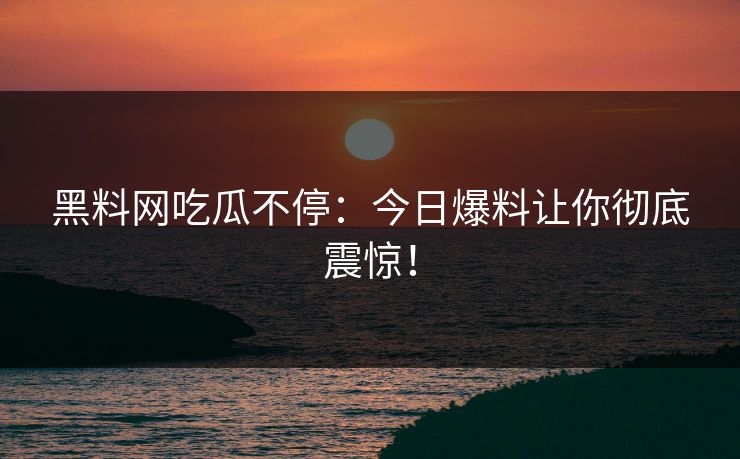 黑料网吃瓜不停：今日爆料让你彻底震惊！