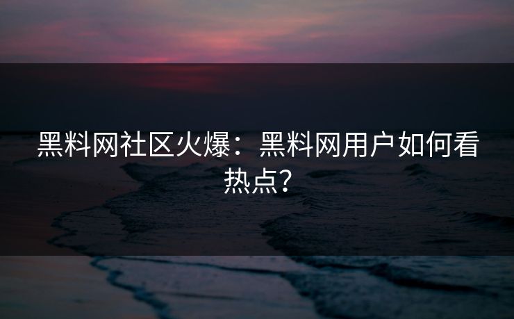 黑料网社区火爆：黑料网用户如何看热点？