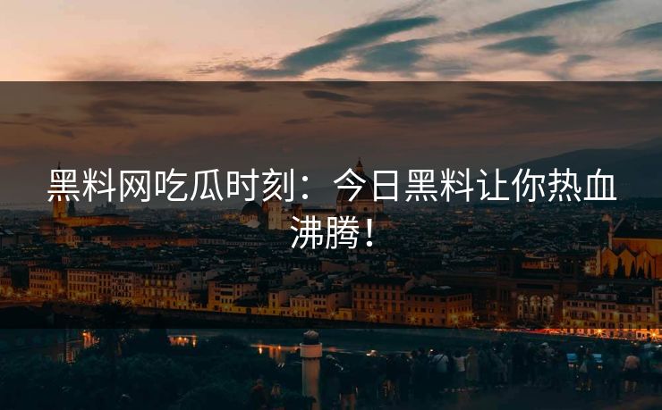 黑料网吃瓜时刻：今日黑料让你热血沸腾！