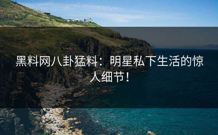黑料网八卦猛料：明星私下生活的惊人细节！
