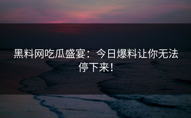黑料网吃瓜盛宴：今日爆料让你无法停下来！