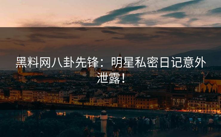 黑料网八卦先锋：明星私密日记意外泄露！