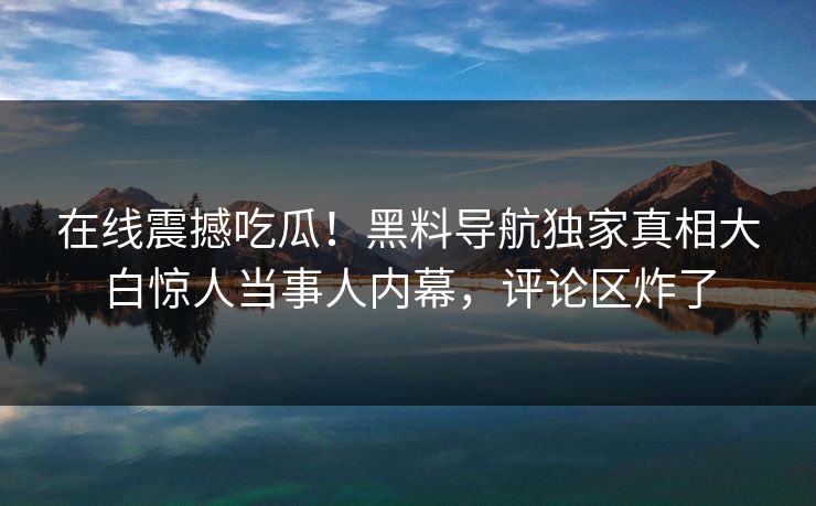 在线震撼吃瓜！黑料导航独家真相大白惊人当事人内幕，评论区炸了