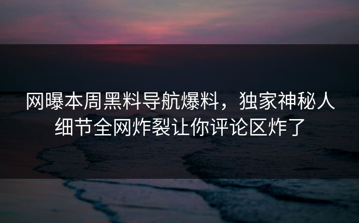 网曝本周黑料导航爆料，独家神秘人细节全网炸裂让你评论区炸了