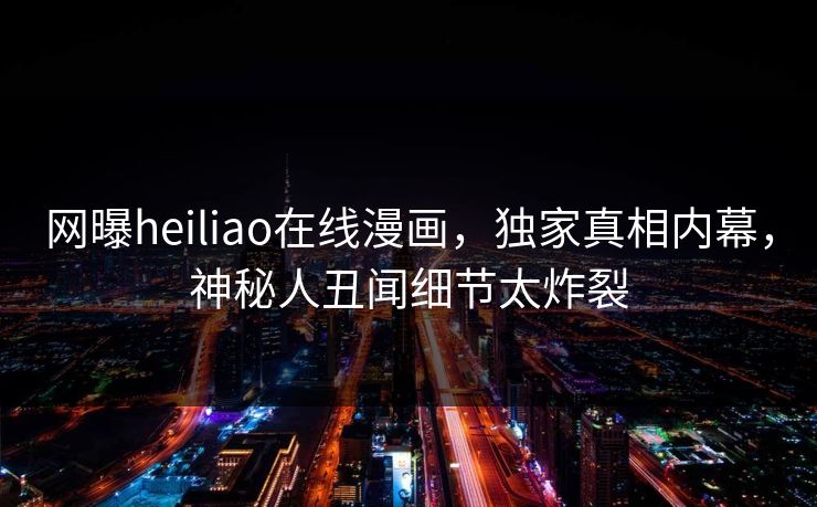 网曝heiliao在线漫画，独家真相内幕，神秘人丑闻细节太炸裂