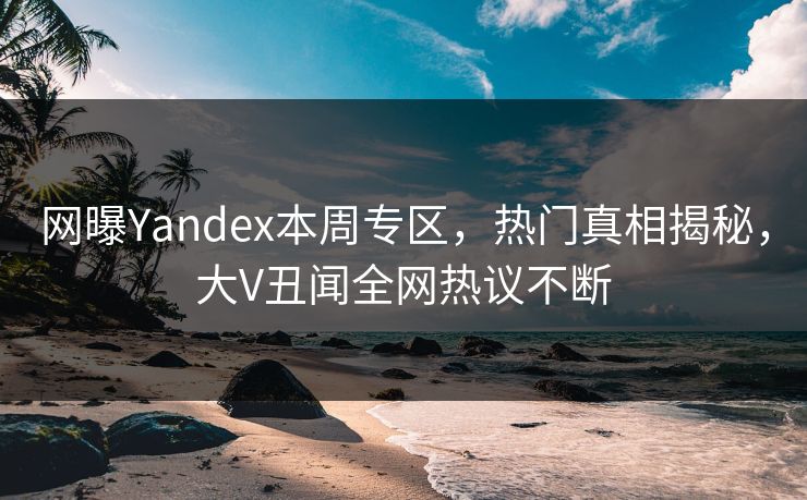 网曝Yandex本周专区，热门真相揭秘，大V丑闻全网热议不断