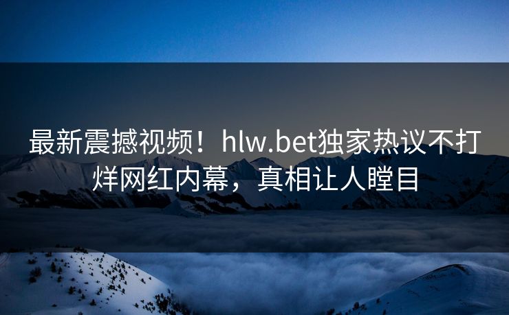 最新震撼视频！hlw.bet独家热议不打烊网红内幕，真相让人瞠目