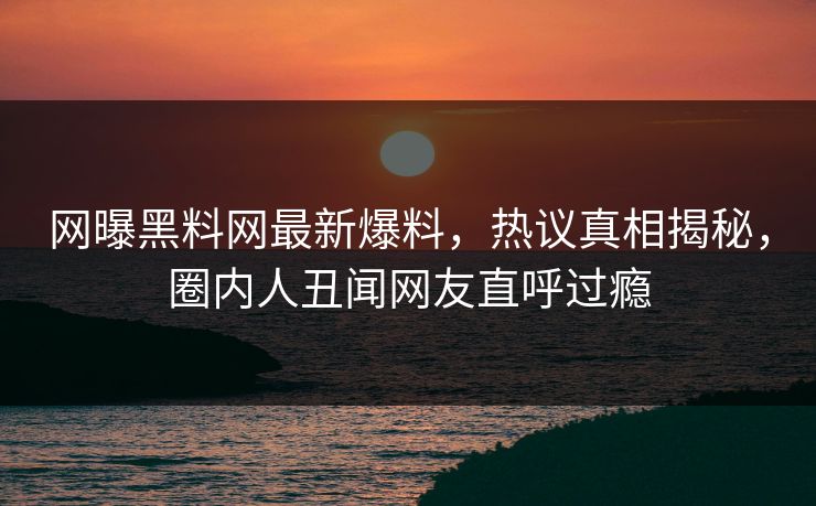网曝黑料网最新爆料，热议真相揭秘，圈内人丑闻网友直呼过瘾