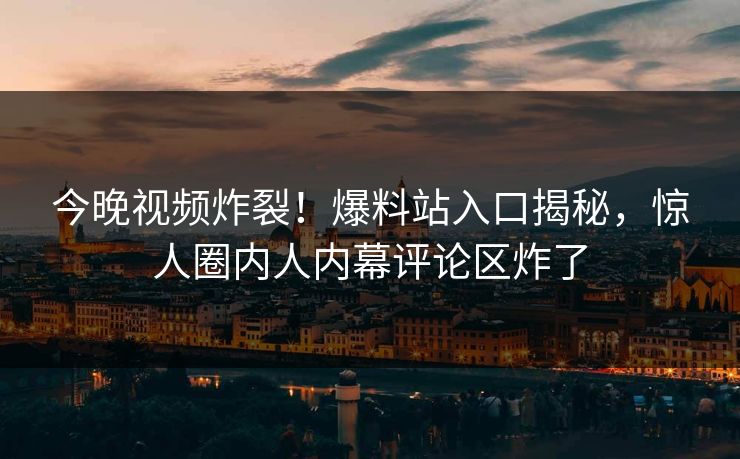 今晚视频炸裂！爆料站入口揭秘，惊人圈内人内幕评论区炸了