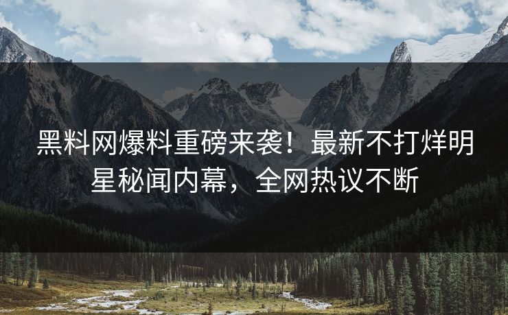 黑料网爆料重磅来袭！最新不打烊明星秘闻内幕，全网热议不断