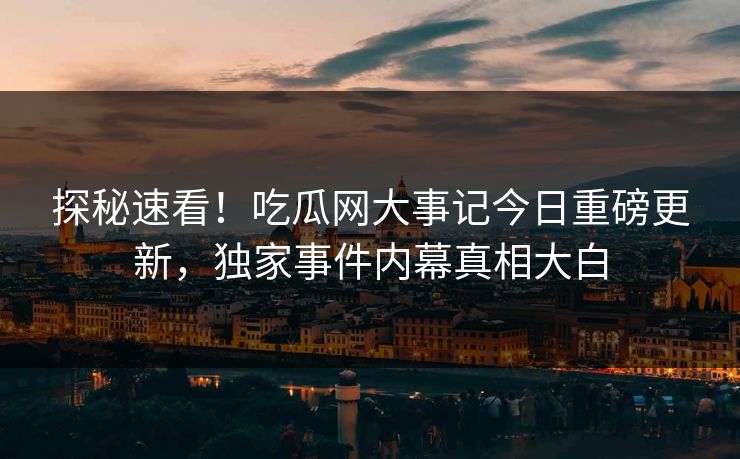 探秘速看！吃瓜网大事记今日重磅更新，独家事件内幕真相大白