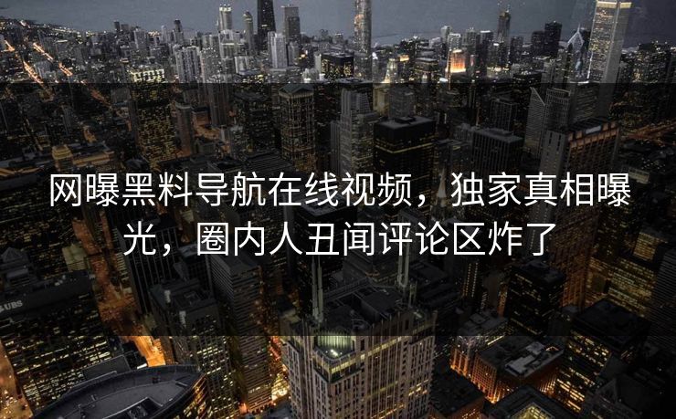 网曝黑料导航在线视频，独家真相曝光，圈内人丑闻评论区炸了