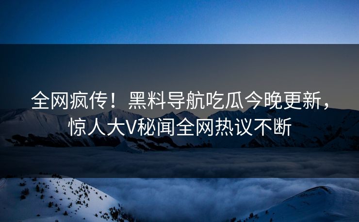 全网疯传！黑料导航吃瓜今晚更新，惊人大V秘闻全网热议不断