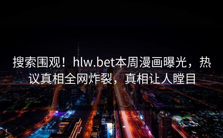 搜索围观！hlw.bet本周漫画曝光，热议真相全网炸裂，真相让人瞠目