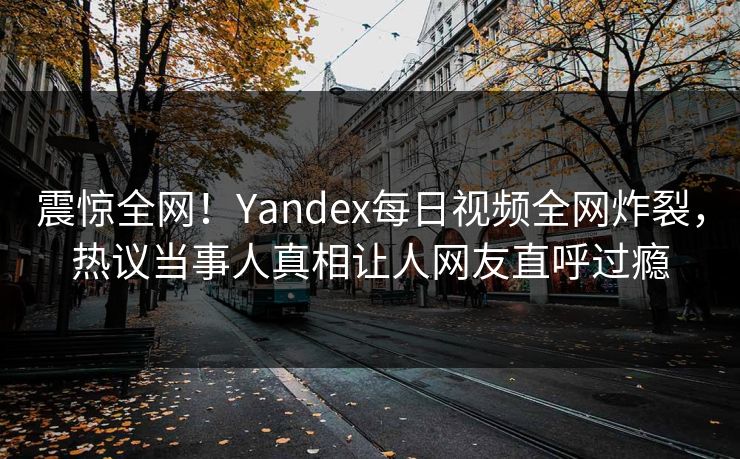 震惊全网！Yandex每日视频全网炸裂，热议当事人真相让人网友直呼过瘾
