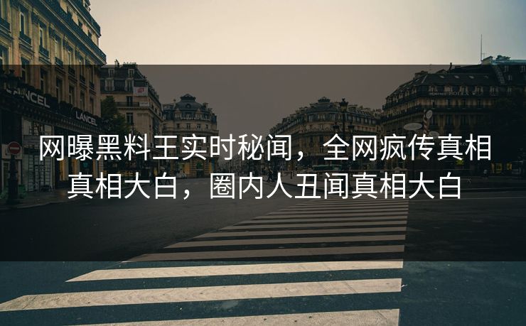网曝黑料王实时秘闻，全网疯传真相真相大白，圈内人丑闻真相大白