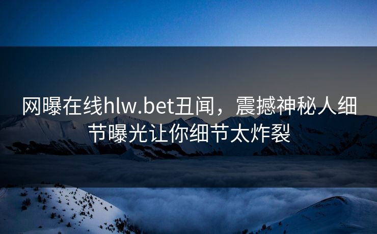网曝在线hlw.bet丑闻，震撼神秘人细节曝光让你细节太炸裂