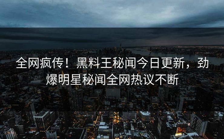 全网疯传！黑料王秘闻今日更新，劲爆明星秘闻全网热议不断