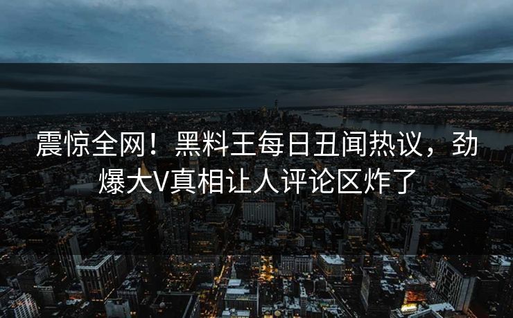 震惊全网！黑料王每日丑闻热议，劲爆大V真相让人评论区炸了