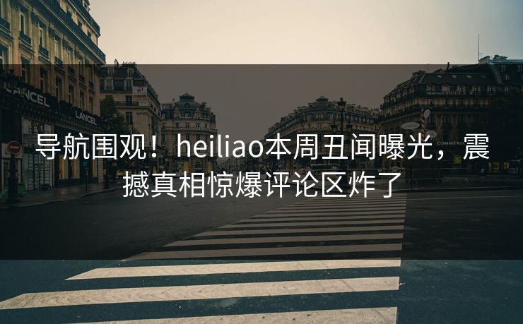 导航围观！heiliao本周丑闻曝光，震撼真相惊爆评论区炸了