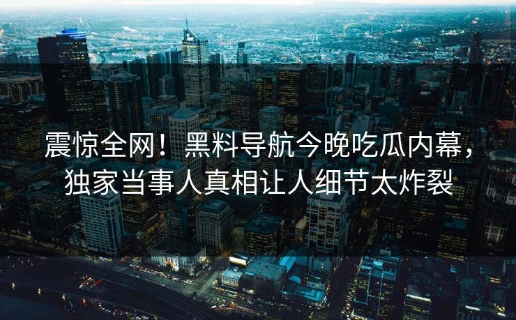 震惊全网！黑料导航今晚吃瓜内幕，独家当事人真相让人细节太炸裂