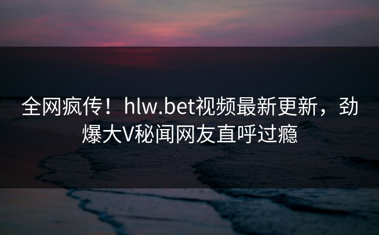 全网疯传！hlw.bet视频最新更新，劲爆大V秘闻网友直呼过瘾