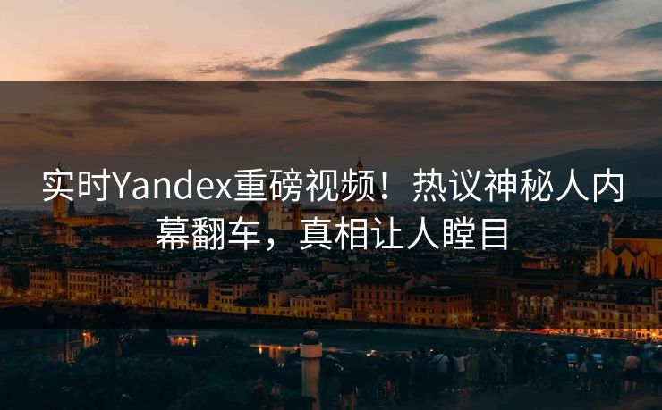 实时Yandex重磅视频！热议神秘人内幕翻车，真相让人瞠目