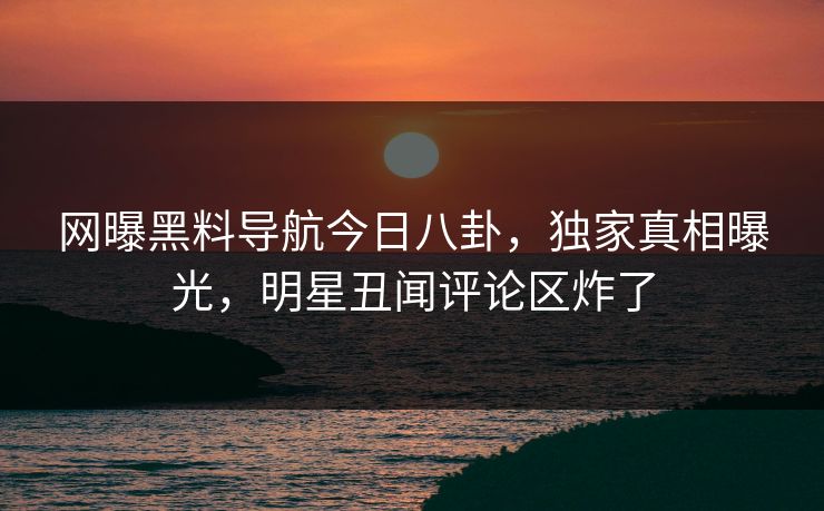 网曝黑料导航今日八卦，独家真相曝光，明星丑闻评论区炸了