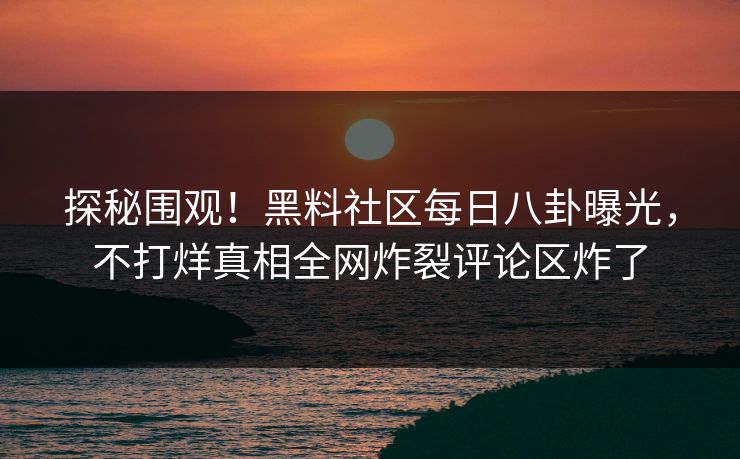 探秘围观！黑料社区每日八卦曝光，不打烊真相全网炸裂评论区炸了