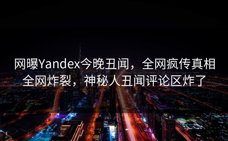 网曝Yandex今晚丑闻，全网疯传真相全网炸裂，神秘人丑闻评论区炸了