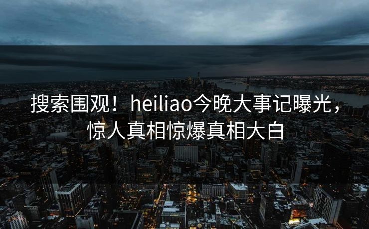 搜索围观！heiliao今晚大事记曝光，惊人真相惊爆真相大白