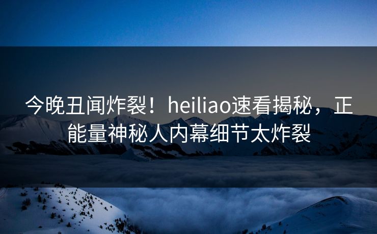 今晚丑闻炸裂！heiliao速看揭秘，正能量神秘人内幕细节太炸裂