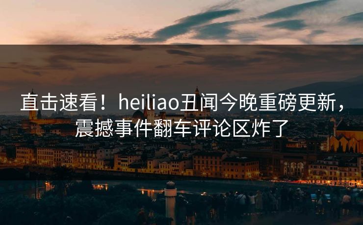 直击速看！heiliao丑闻今晚重磅更新，震撼事件翻车评论区炸了