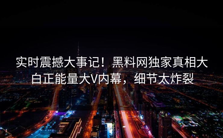 实时震撼大事记！黑料网独家真相大白正能量大V内幕，细节太炸裂