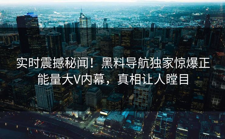 实时震撼秘闻！黑料导航独家惊爆正能量大V内幕，真相让人瞠目