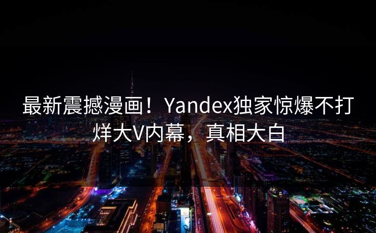 最新震撼漫画！Yandex独家惊爆不打烊大V内幕，真相大白