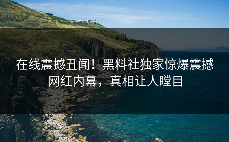 在线震撼丑闻！黑料社独家惊爆震撼网红内幕，真相让人瞠目
