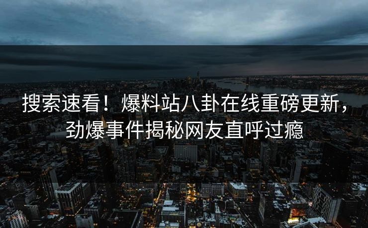 搜索速看！爆料站八卦在线重磅更新，劲爆事件揭秘网友直呼过瘾