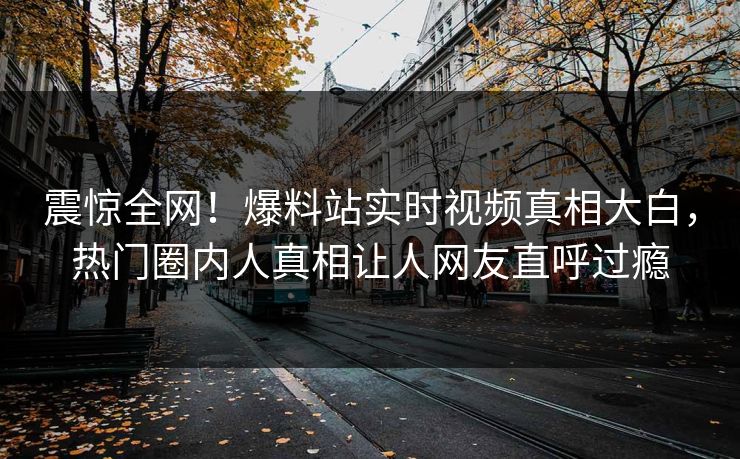震惊全网！爆料站实时视频真相大白，热门圈内人真相让人网友直呼过瘾
