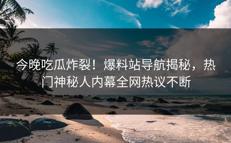 今晚吃瓜炸裂！爆料站导航揭秘，热门神秘人内幕全网热议不断