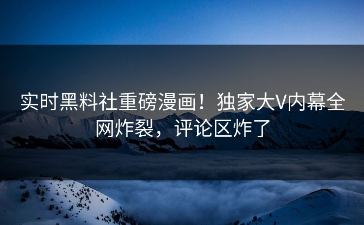 实时黑料社重磅漫画！独家大V内幕全网炸裂，评论区炸了