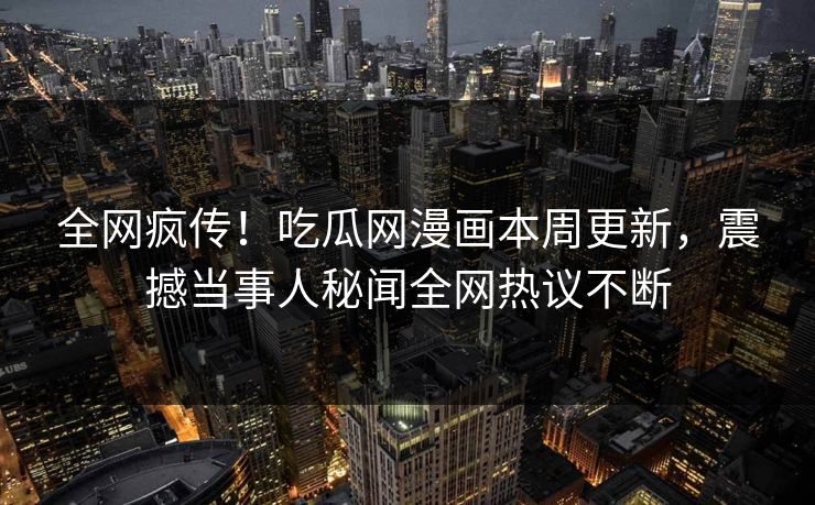 全网疯传！吃瓜网漫画本周更新，震撼当事人秘闻全网热议不断