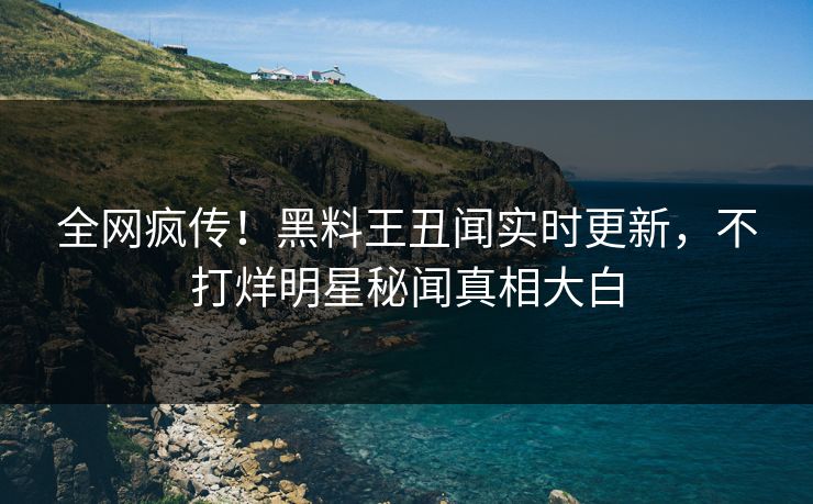 全网疯传！黑料王丑闻实时更新，不打烊明星秘闻真相大白