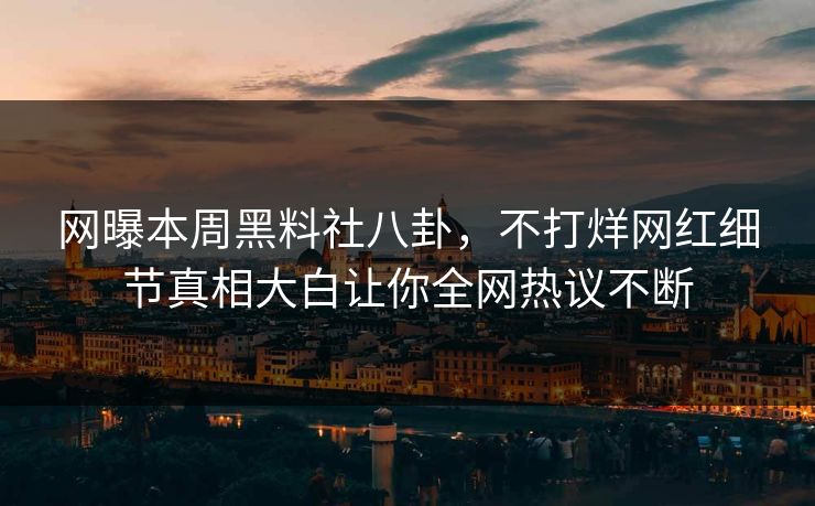 网曝本周黑料社八卦，不打烊网红细节真相大白让你全网热议不断