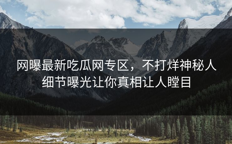网曝最新吃瓜网专区，不打烊神秘人细节曝光让你真相让人瞠目