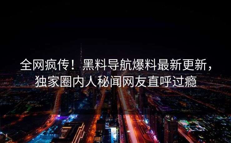全网疯传！黑料导航爆料最新更新，独家圈内人秘闻网友直呼过瘾