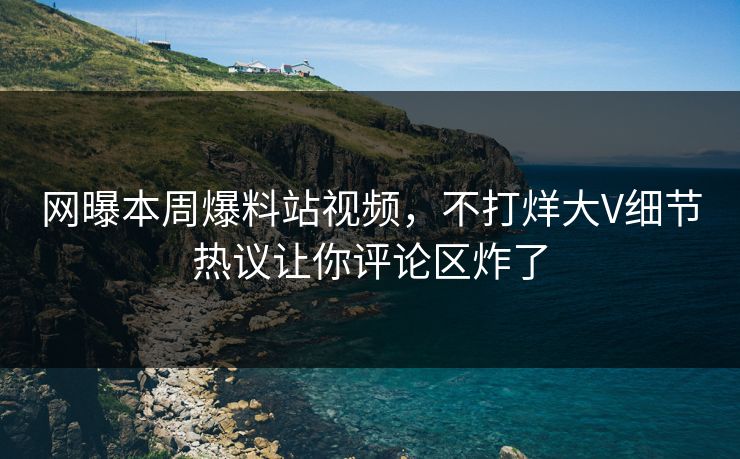网曝本周爆料站视频，不打烊大V细节热议让你评论区炸了