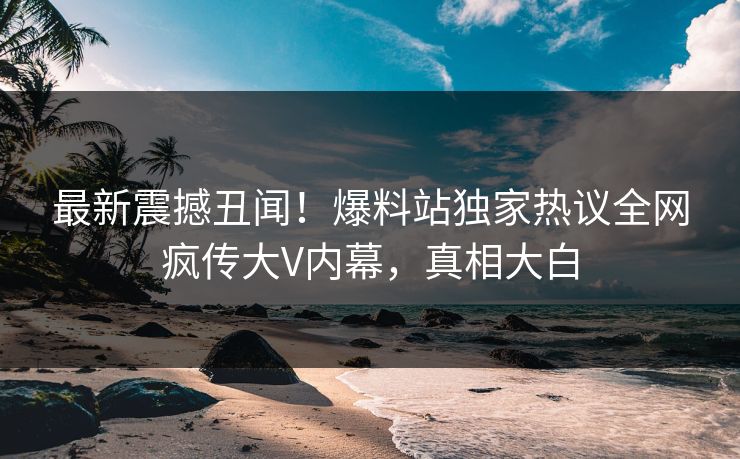最新震撼丑闻！爆料站独家热议全网疯传大V内幕，真相大白