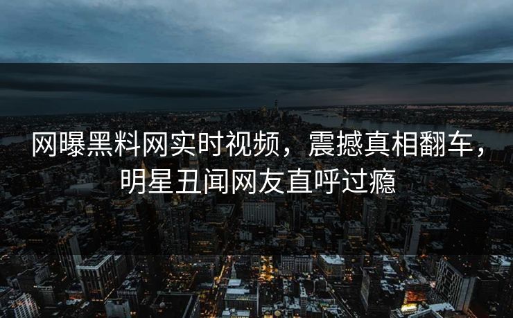 网曝黑料网实时视频，震撼真相翻车，明星丑闻网友直呼过瘾