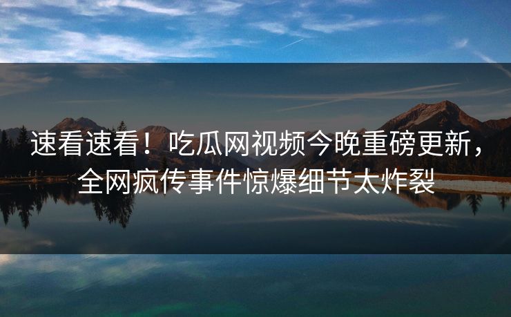 速看速看！吃瓜网视频今晚重磅更新，全网疯传事件惊爆细节太炸裂